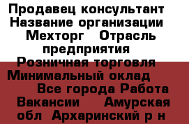 Продавец-консультант › Название организации ­ Мехторг › Отрасль предприятия ­ Розничная торговля › Минимальный оклад ­ 25 000 - Все города Работа » Вакансии   . Амурская обл.,Архаринский р-н